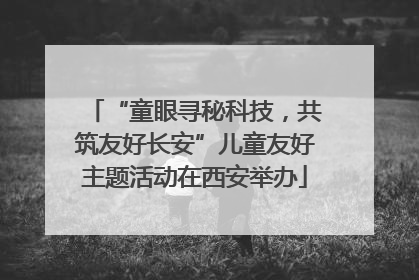 “童眼寻秘科技，共筑友好长安”儿童友好主题活动在西安举办