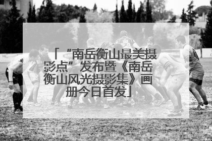 “南岳衡山最美摄影点”发布暨《南岳衡山风光摄影集》画册今日首发