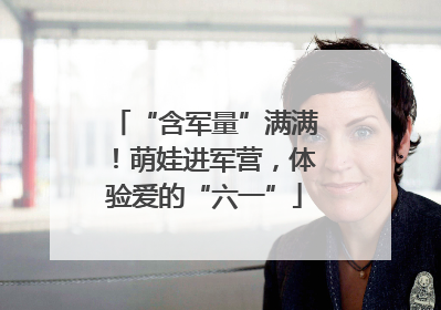 “含军量”满满！萌娃进军营，体验爱的“六一”