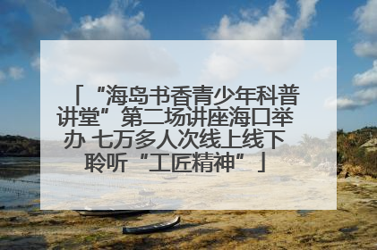 “海岛书香青少年科普讲堂”第二场讲座海口举办 七万多人次线上线下聆听“工匠精神”