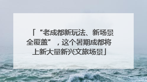 “老成都新玩法、新场景全覆盖”，这个暑期成都将上新大量新兴文旅场景
