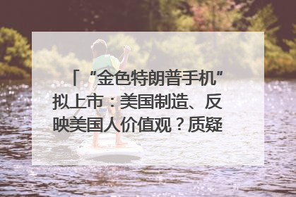 “金色特朗普手机”拟上市：美国制造、反映美国人价值观？质疑者：像天方夜谭