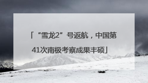 “雪龙2”号返航，中国第41次南极考察成果丰硕