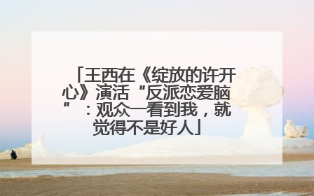 王西在《绽放的许开心》演活“反派恋爱脑”：观众一看到我，就觉得不是好人