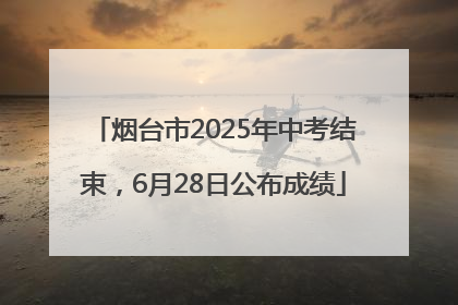 烟台市2025年中考结束，6月28日公布成绩