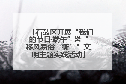 石鼓区开展“我们的节日·端午”暨“移风易俗‘衡’”文明主题实践活动