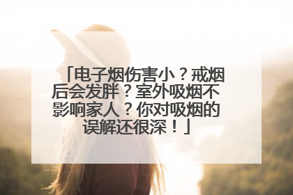 电子烟伤害小？戒烟后会发胖？室外吸烟不影响家人？你对吸烟的误解还很深！