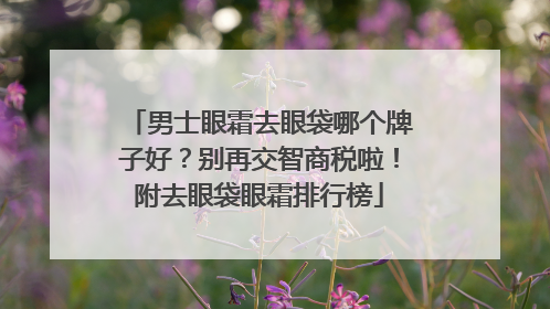 男士眼霜去眼袋哪个牌子好？别再交智商税啦！附去眼袋眼霜排行榜