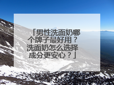 男性洗面奶哪个牌子最好用？洗面奶怎么选择成分更安心？
