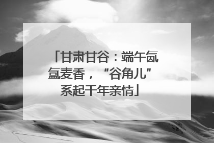 甘肃甘谷：端午氤氲麦香，“谷角儿”系起千年亲情