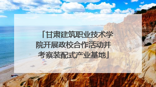 甘肃建筑职业技术学院开展政校合作活动并考察装配式产业基地