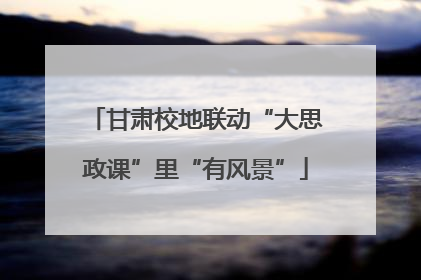 甘肃校地联动“大思政课”里“有风景”