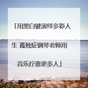 用黑白键演绎多彩人生 孤独症钢琴老师用音乐疗愈更多人