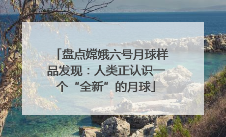 盘点嫦娥六号月球样品发现：人类正认识一个“全新”的月球