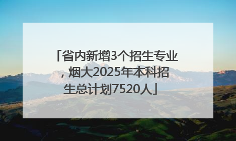 省内新增3个招生专业，烟大2025年本科招生总计划7520人