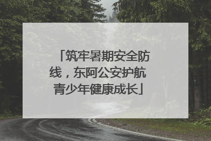 筑牢暑期安全防线，东阿公安护航青少年健康成长