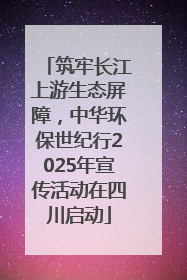 筑牢长江上游生态屏障，中华环保世纪行2025年宣传活动在四川启动