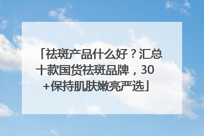 祛斑产品什么好？汇总十款国货祛斑品牌，30+保持肌肤嫩亮严选