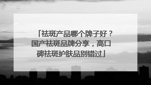 祛斑产品哪个牌子好？国产祛斑品牌分享，高口碑祛斑护肤品别错过