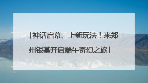 神话启幕、上新玩法！来郑州银基开启端午奇幻之旅