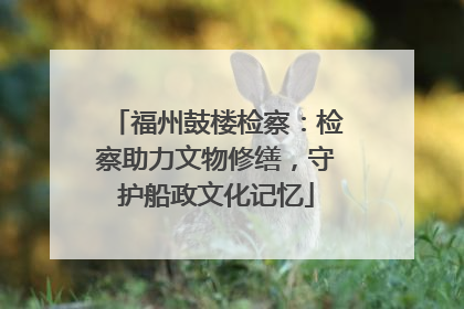 福州鼓楼检察：检察助力文物修缮，守护船政文化记忆