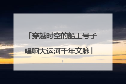 穿越时空的船工号子唱响大运河千年文脉