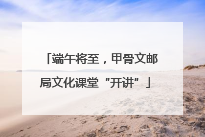 端午将至，甲骨文邮局文化课堂“开讲”