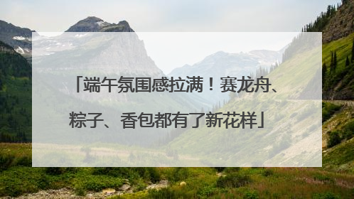 端午氛围感拉满！赛龙舟、粽子、香包都有了新花样