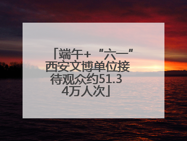 端午+“六一” 西安文博单位接待观众约51.34万人次