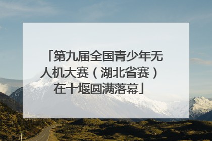 第九届全国青少年无人机大赛（湖北省赛）在十堰圆满落幕