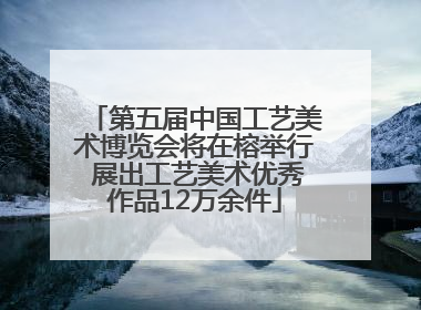 第五届中国工艺美术博览会将在榕举行 展出工艺美术优秀作品12万余件