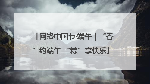 网络中国节·端午｜“香”约端午 “粽”享快乐