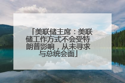 美联储主席：美联储工作方式不会受特朗普影响，从未寻求与总统会面