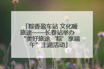 粽香盈车站 文化暖旅途——长春站举办 “美好旅途‘粽’享端午”主题活动