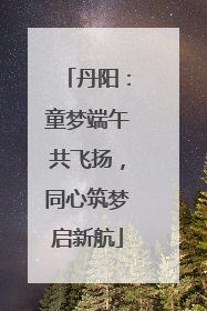丹阳：童梦端午共飞扬，同心筑梦启新航