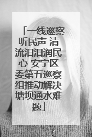 一线巡察听民声 清流汨汨润民心 安宁区委第五巡察组推动解决塘坝通水难题