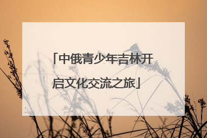 中俄青少年吉林开启文化交流之旅