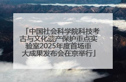 中国社会科学院科技考古与文化遗产保护重点实验室2025年度首场重大成果发布会在京举行