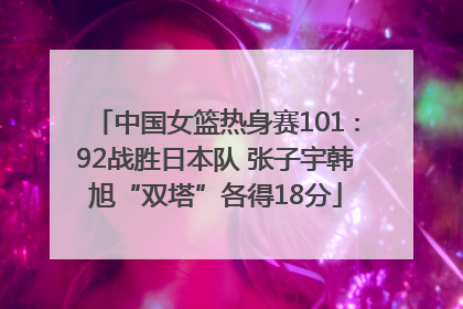 中国女篮热身赛101∶92战胜日本队 张子宇韩旭“双塔”各得18分