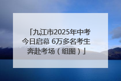 九江市2025年中考今日启幕 6万多名考生奔赴考场（组图）