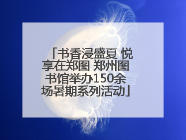 书香浸盛夏 悦享在郑图 郑州图书馆举办150余场暑期系列活动