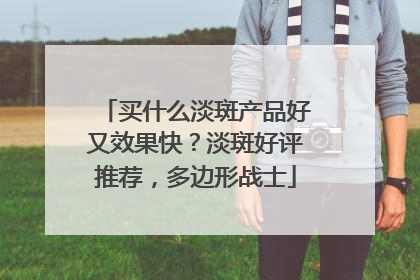 买什么淡斑产品好又效果快？淡斑好评推荐，多边形战士