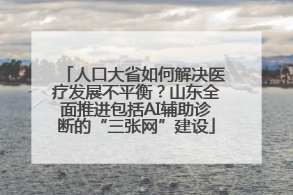 人口大省如何解决医疗发展不平衡？山东全面推进包括AI辅助诊断的“三张网”建设