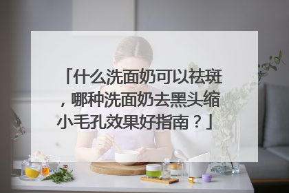 什么洗面奶可以祛斑，哪种洗面奶去黑头缩小毛孔效果好指南？