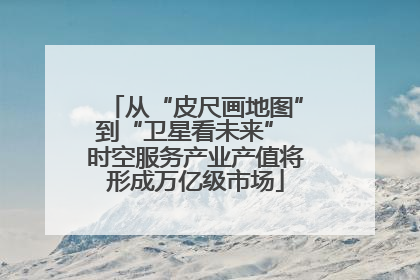 从“皮尺画地图”到“卫星看未来” 时空服务产业产值将形成万亿级市场