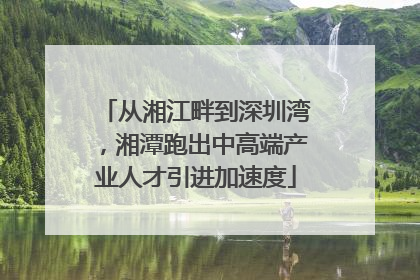 从湘江畔到深圳湾，湘潭跑出中高端产业人才引进加速度