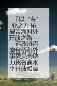以“专”业之力 拓展青海对外开放之路——省政协港澳台侨和外事委员会助力我省高水平开放和高质量发展