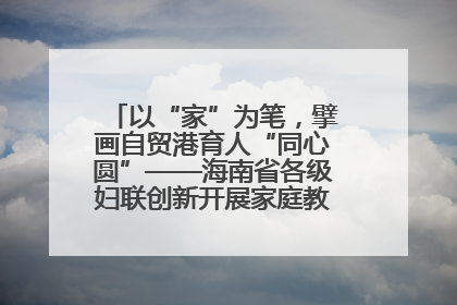 以“家”为笔，擘画自贸港育人“同心圆”——海南省各级妇联创新开展家庭教育宣传周活动
