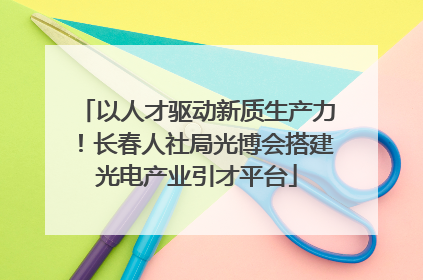 以人才驱动新质生产力！长春人社局光博会搭建光电产业引才平台