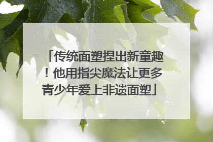 传统面塑捏出新童趣！他用指尖魔法让更多青少年爱上非遗面塑